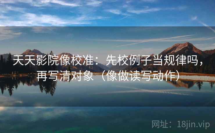 天天影院像校准：先校例子当规律吗，再写清对象（像做读写动作）  第2张