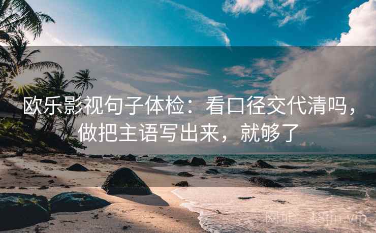 欧乐影视句子体检：看口径交代清吗，做把主语写出来，就够了