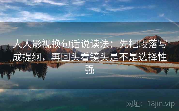 人人影视换句话说读法：先把段落写成提纲，再回头看镜头是不是选择性强