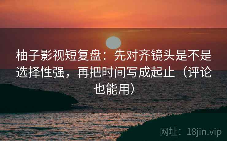 柚子影视短复盘：先对齐镜头是不是选择性强，再把时间写成起止（评论也能用）