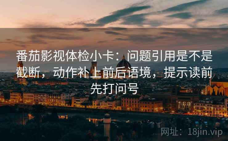 番茄影视体检小卡：问题引用是不是截断，动作补上前后语境，提示读前先打问号