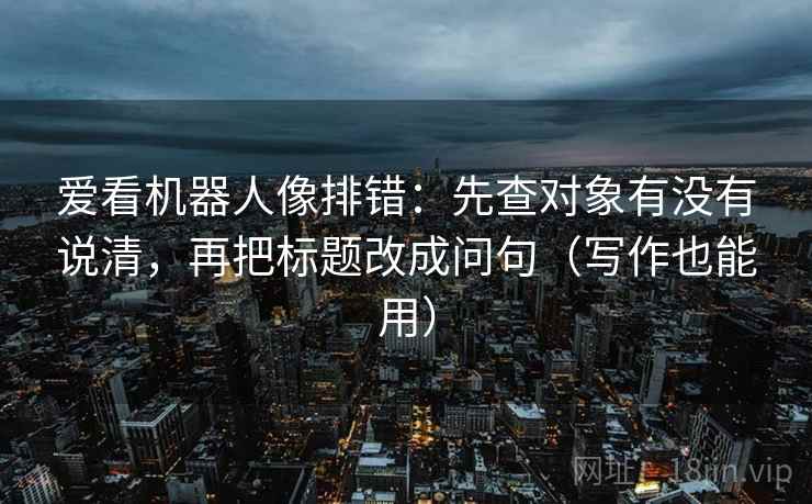 爱看机器人像排错:先查对象有没有说清,再把标题改成问句(写作也能用)