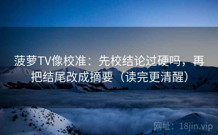 菠萝TV像校准：先校结论过硬吗，再把结尾改成摘要（读完更清醒）  第2张