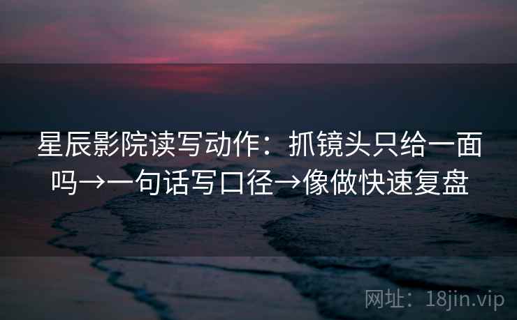 星辰影院读写动作：抓镜头只给一面吗→一句话写口径→像做快速复盘