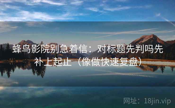 蜂鸟影院别急着信：对标题先判吗先补上起止（像做快速复盘）  第2张