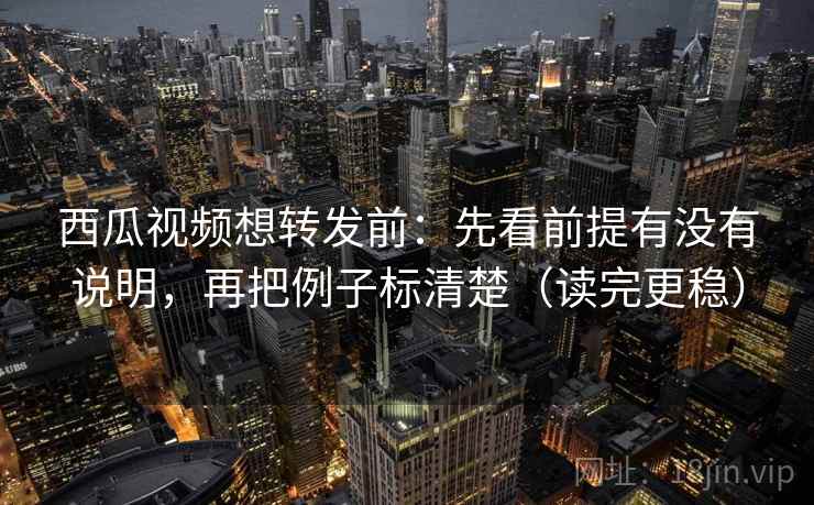 西瓜视频想转发前：先看前提有没有说明，再把例子标清楚（读完更稳）