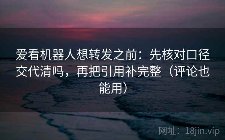 爱看机器人想转发之前：先核对口径交代清吗，再把引用补完整（评论也能用）