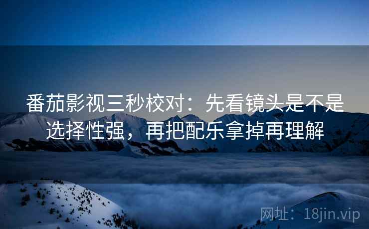 番茄影视三秒校对：先看镜头是不是选择性强，再把配乐拿掉再理解