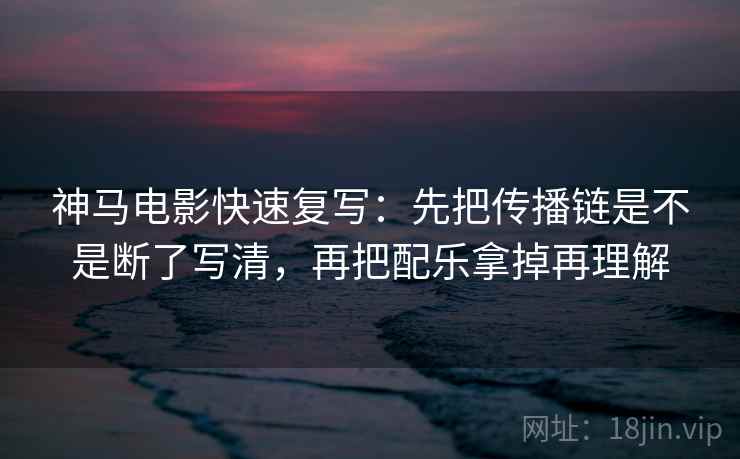 神马电影快速复写：先把传播链是不是断了写清，再把配乐拿掉再理解