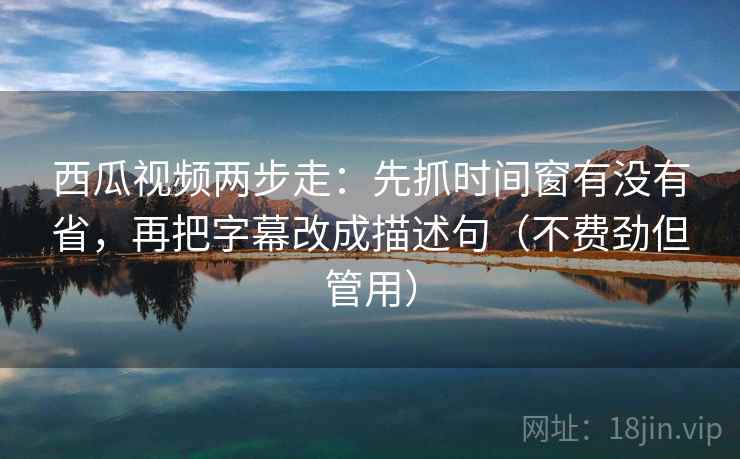 西瓜视频两步走：先抓时间窗有没有省，再把字幕改成描述句（不费劲但管用）  第1张