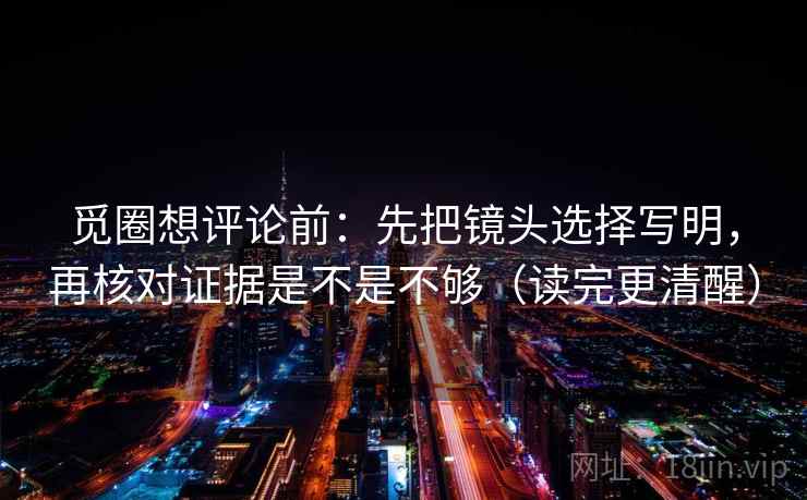 觅圈想评论前:先把镜头选择写明,再核对证据是不是不够(读完更清醒)