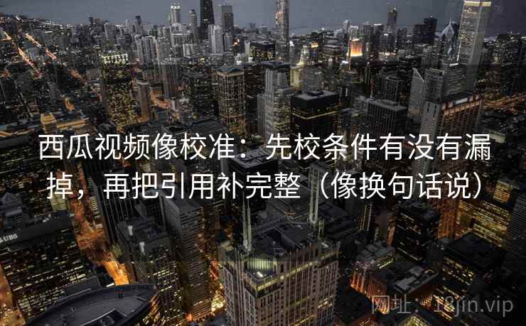 西瓜视频像校准:先校条件有没有漏掉,再把引用补完整(像换句话说)