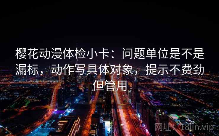 樱花动漫体检小卡:问题单位是不是漏标,动作写具体对象,提示不费劲但管用 第2张 樱花动漫体检小卡:问题单位是不是漏标,动作写具体对象,提示不费劲但管用 第2张
