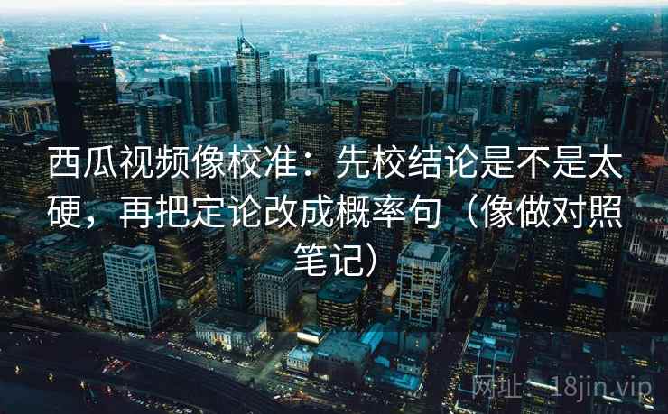 西瓜视频像校准:先校结论是不是太硬,再把定论改成概率句(像做对照笔记)