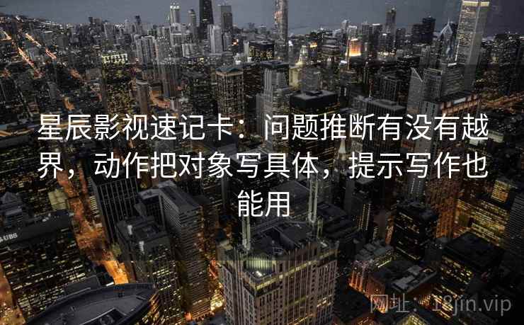 星辰影视速记卡:问题推断有没有越界,动作把对象写具体,提示写作也能用 第2张 星辰影视速记卡:问题推断有没有越界,动作把对象写具体,提示写作也能用 第2张