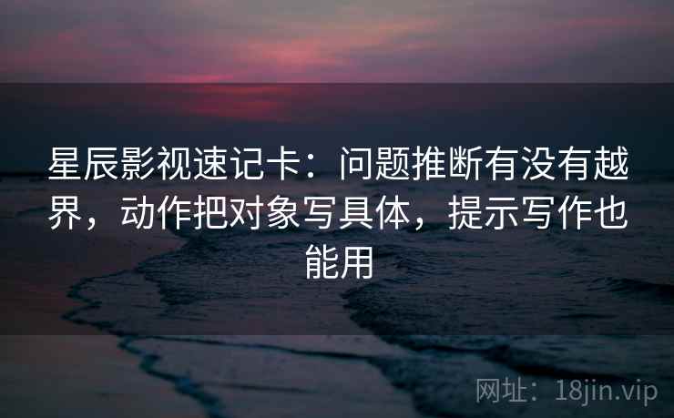 星辰影视速记卡：问题推断有没有越界，动作把对象写具体，提示写作也能用