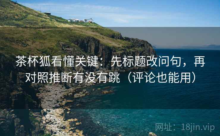 茶杯狐看懂关键：先标题改问句，再对照推断有没有跳（评论也能用）