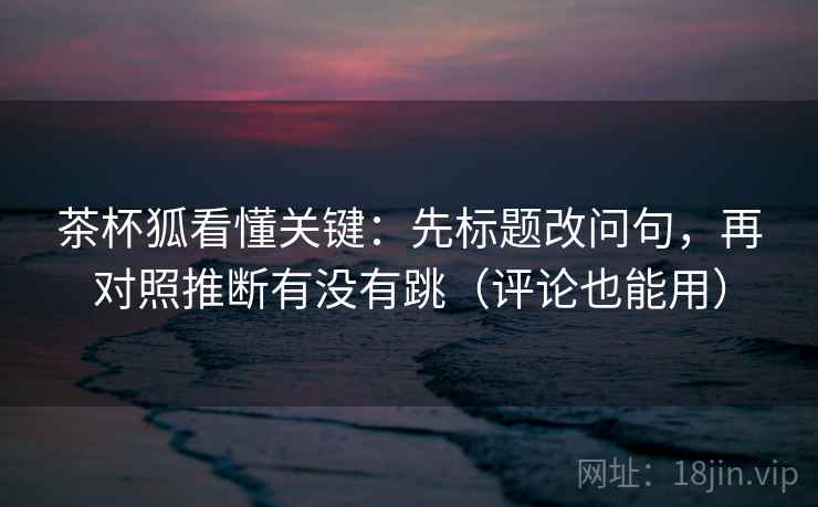 茶杯狐看懂关键:先标题改问句,再对照推断有没有跳(评论也能用) 第2张 茶杯狐看懂关键:先标题改问句,再对照推断有没有跳(评论也能用) 第2张