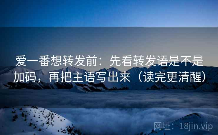 爱一番想转发前：先看转发语是不是加码，再把主语写出来（读完更清醒）