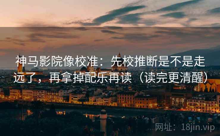 神马影院像校准:先校推断是不是走远了,再拿掉配乐再读(读完更清醒)