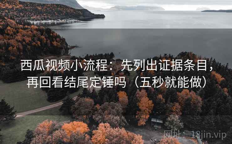 西瓜视频小流程:先列出证据条目,再回看结尾定锤吗(五秒就能做)