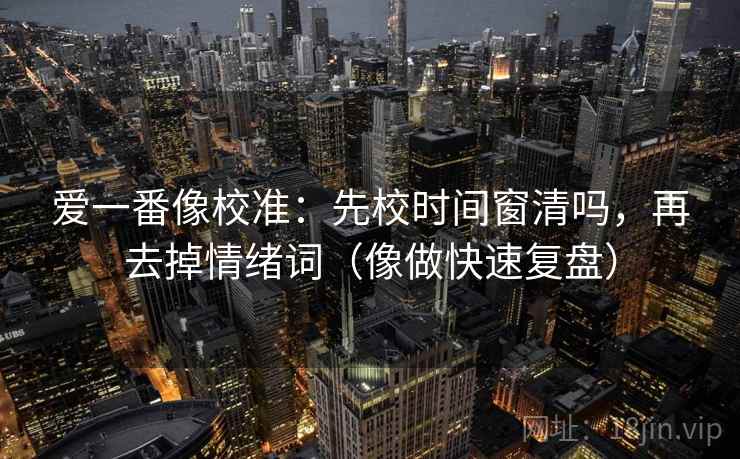 爱一番像校准：先校时间窗清吗，再去掉情绪词（像做快速复盘）