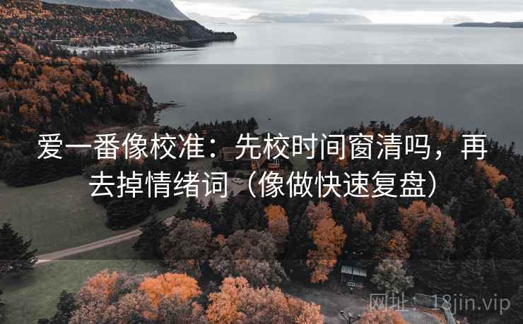 爱一番像校准:先校时间窗清吗,再去掉情绪词(像做快速复盘) 第2张 爱一番像校准:先校时间窗清吗,再去掉情绪词(像做快速复盘) 第2张