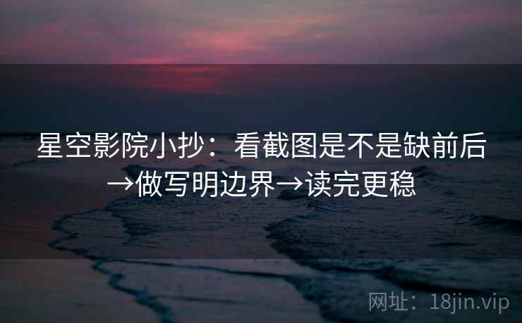 星空影院小抄:看截图是不是缺前后→做写明边界→读完更稳