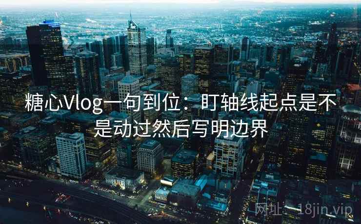 糖心Vlog一句到位:盯轴线起点是不是动过然后写明边界