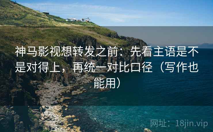 神马影视想转发之前:先看主语是不是对得上,再统一对比口径(写作也能用)