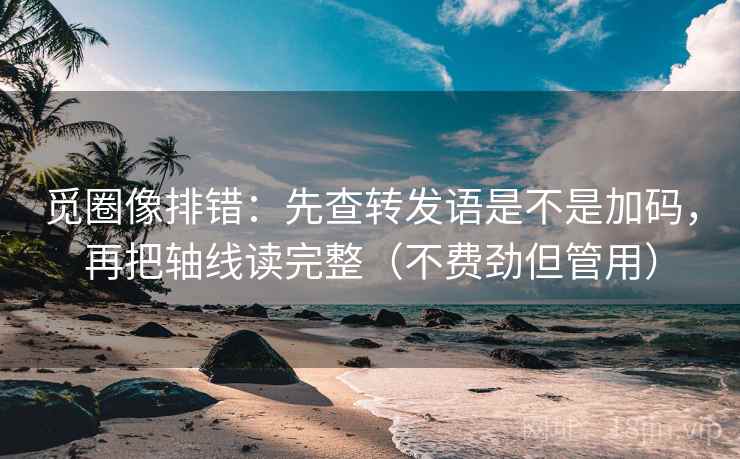觅圈像排错：先查转发语是不是加码，再把轴线读完整（不费劲但管用）