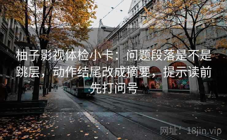 柚子影视体检小卡:问题段落是不是跳层,动作结尾改成摘要,提示读前先打问号