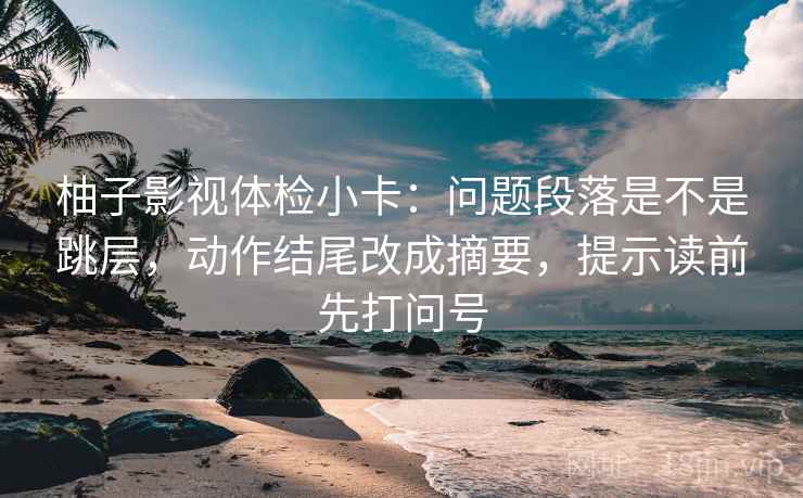 柚子影视体检小卡:问题段落是不是跳层,动作结尾改成摘要,提示读前先打问号 第2张 柚子影视体检小卡:问题段落是不是跳层,动作结尾改成摘要,提示读前先打问号 第2张