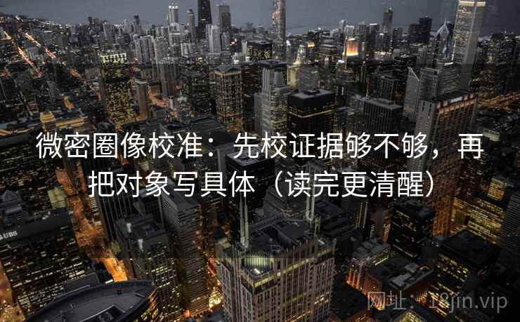 微密圈像校准：先校证据够不够，再把对象写具体（读完更清醒）