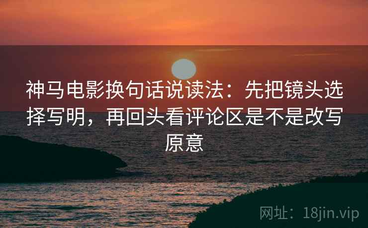 神马电影换句话说读法：先把镜头选择写明，再回头看评论区是不是改写原意
