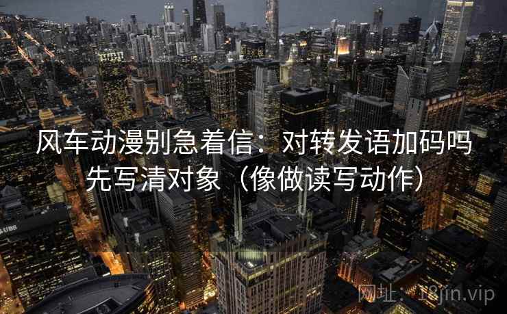 风车动漫别急着信:对转发语加码吗先写清对象(像做读写动作)