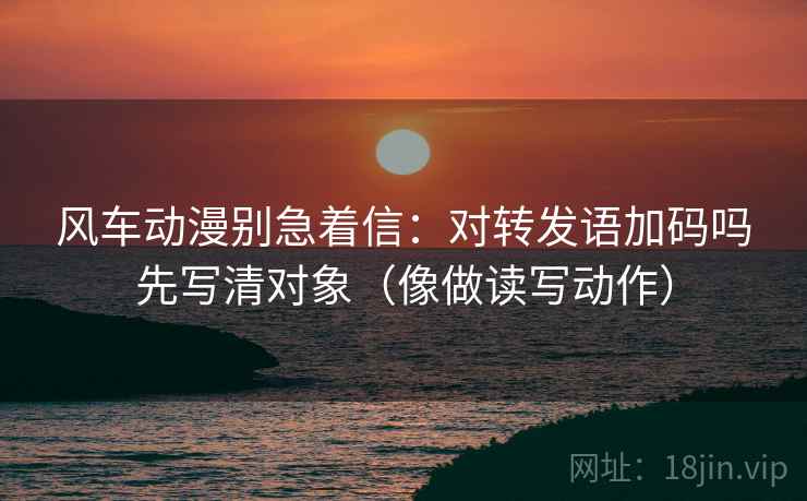 风车动漫别急着信:对转发语加码吗先写清对象(像做读写动作) 第2张 风车动漫别急着信:对转发语加码吗先写清对象(像做读写动作) 第2张
