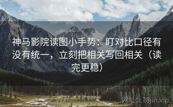 神马影院读图小手势:盯对比口径有没有统一,立刻把相关写回相关(读完更稳)