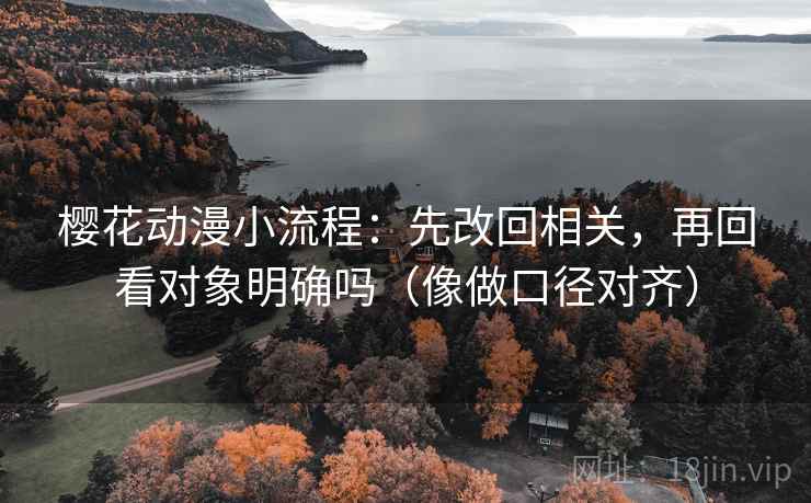 樱花动漫小流程:先改回相关,再回看对象明确吗(像做口径对齐)