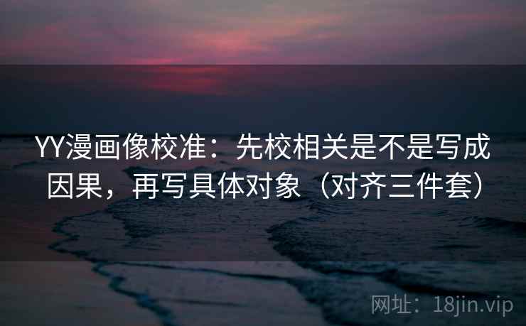 YY漫画像校准:先校相关是不是写成因果,再写具体对象(对齐三件套)